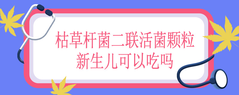 枯草杆菌二联活菌颗粒新生儿可以吃吗