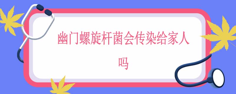 幽门螺旋杆菌会传染给家人吗