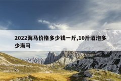 2022海马价格多少钱一斤,10斤酒泡多少海马