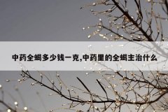 中药全蝎多少钱一克,中药里的全蝎主治什么