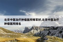 北京中医治疗肿瘤医院哪家好,北京中医治疗肿瘤