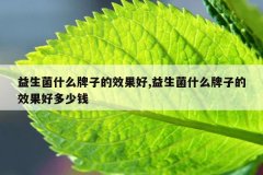 <b>益生菌什么牌子的效果好,益生菌什么牌子的效果好多少钱</b>